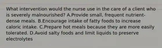 What intervention would the nurse use in the care of a client who is severely malnourished? A.Provide small, frequent nutrient-dense meals. B.Encourage intake of fatty foods to increase caloric intake. C.Prepare hot meals because they are more easily tolerated. D.Avoid salty foods and limit liquids to preserve electrolytes