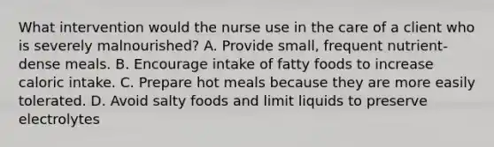 What intervention would the nurse use in the care of a client who is severely malnourished? A. Provide small, frequent nutrient-dense meals. B. Encourage intake of fatty foods to increase caloric intake. C. Prepare hot meals because they are more easily tolerated. D. Avoid salty foods and limit liquids to preserve electrolytes