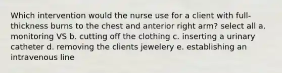 Which intervention would the nurse use for a client with full-thickness burns to the chest and anterior right arm? select all a. monitoring VS b. cutting off the clothing c. inserting a urinary catheter d. removing the clients jewelery e. establishing an intravenous line