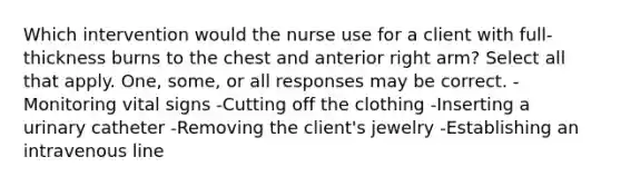 Which intervention would the nurse use for a client with full-thickness burns to the chest and anterior right arm? Select all that apply. One, some, or all responses may be correct. -Monitoring vital signs -Cutting off the clothing -Inserting a urinary catheter -Removing the client's jewelry -Establishing an intravenous line