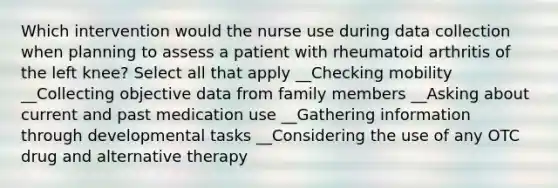 Which intervention would the nurse use during data collection when planning to assess a patient with rheumatoid arthritis of the left knee? Select all that apply __Checking mobility __Collecting objective data from family members __Asking about current and past medication use __Gathering information through developmental tasks __Considering the use of any OTC drug and alternative therapy