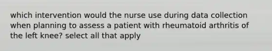 which intervention would the nurse use during data collection when planning to assess a patient with rheumatoid arthritis of the left knee? select all that apply