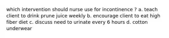 which intervention should nurse use for incontinence ? a. teach client to drink prune juice weekly b. encourage client to eat high fiber diet c. discuss need to urinate every 6 hours d. cotton underwear