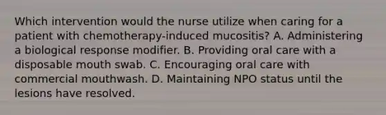 Which intervention would the nurse utilize when caring for a patient with chemotherapy-induced mucositis? A. Administering a biological response modifier. B. Providing oral care with a disposable mouth swab. C. Encouraging oral care with commercial mouthwash. D. Maintaining NPO status until the lesions have resolved.