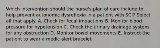 Which intervention should the nurse's plan of care include to help prevent autonomic dysreflexia in a patient with SCI? Select all that apply. A. Check for fecal impactions B. Monitor blood pressure for hypotension C. Check the urinary drainage system for any obstruction D. Monitor bowel movements E. Instruct the patient to wear a medic alert bracelet