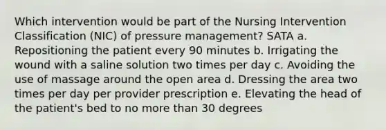 Which intervention would be part of the Nursing Intervention Classification (NIC) of pressure management? SATA a. Repositioning the patient every 90 minutes b. Irrigating the wound with a saline solution two times per day c. Avoiding the use of massage around the open area d. Dressing the area two times per day per provider prescription e. Elevating the head of the patient's bed to no <a href='https://www.questionai.com/knowledge/keWHlEPx42-more-than' class='anchor-knowledge'>more than</a> 30 degrees