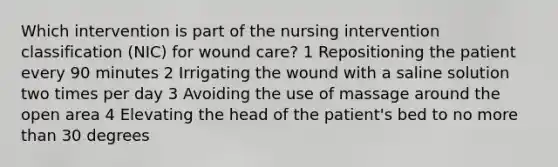 Which intervention is part of the nursing intervention classification (NIC) for wound care? 1 Repositioning the patient every 90 minutes 2 Irrigating the wound with a saline solution two times per day 3 Avoiding the use of massage around the open area 4 Elevating the head of the patient's bed to no more than 30 degrees