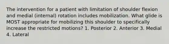 The intervention for a patient with limitation of shoulder flexion and medial (internal) rotation includes mobilization. What glide is MOST appropriate for mobilizing this shoulder to specifically increase the restricted motions? 1. Posterior 2. Anterior 3. Medial 4. Lateral