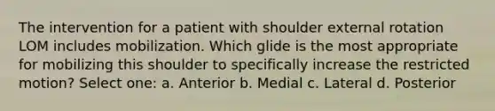 The intervention for a patient with shoulder external rotation LOM includes mobilization. Which glide is the most appropriate for mobilizing this shoulder to specifically increase the restricted motion? Select one: a. Anterior b. Medial c. Lateral d. Posterior