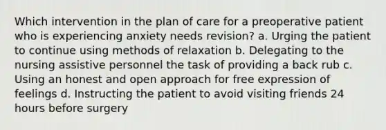 Which intervention in the plan of care for a preoperative patient who is experiencing anxiety needs revision? a. Urging the patient to continue using methods of relaxation b. Delegating to the nursing assistive personnel the task of providing a back rub c. Using an honest and open approach for free expression of feelings d. Instructing the patient to avoid visiting friends 24 hours before surgery