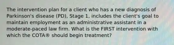 The intervention plan for a client who has a new diagnosis of Parkinson's disease (PD), Stage 1, includes the client's goal to maintain employment as an administrative assistant in a moderate-paced law firm. What is the FIRST intervention with which the COTA® should begin treatment?