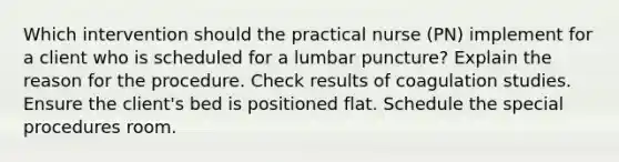 Which intervention should the practical nurse (PN) implement for a client who is scheduled for a lumbar puncture? Explain the reason for the procedure. Check results of coagulation studies. Ensure the client's bed is positioned flat. Schedule the special procedures room.