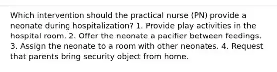 Which intervention should the practical nurse (PN) provide a neonate during hospitalization? 1. Provide play activities in the hospital room. 2. Offer the neonate a pacifier between feedings. 3. Assign the neonate to a room with other neonates. 4. Request that parents bring security object from home.