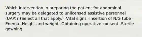 Which intervention in preparing the patient for abdominal surgery may be delegated to unlicensed assistive personnel (UAP)? (Select all that apply.) -Vital signs -Insertion of N/G tube -Enema -Height and weight -Obtaining operative consent -Sterile gowning