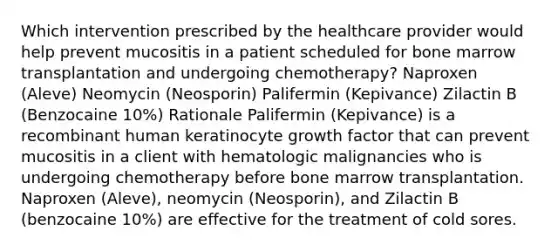 Which intervention prescribed by the healthcare provider would help prevent mucositis in a patient scheduled for bone marrow transplantation and undergoing chemotherapy? Naproxen (Aleve) Neomycin (Neosporin) Palifermin (Kepivance) Zilactin B (Benzocaine 10%) Rationale Palifermin (Kepivance) is a recombinant human keratinocyte growth factor that can prevent mucositis in a client with hematologic malignancies who is undergoing chemotherapy before bone marrow transplantation. Naproxen (Aleve), neomycin (Neosporin), and Zilactin B (benzocaine 10%) are effective for the treatment of cold sores.