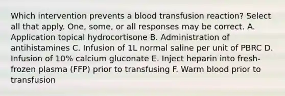 Which intervention prevents a blood transfusion reaction? Select all that apply. One, some, or all responses may be correct. A. Application topical hydrocortisone B. Administration of antihistamines C. Infusion of 1L normal saline per unit of PBRC D. Infusion of 10% calcium gluconate E. Inject heparin into fresh-frozen plasma (FFP) prior to transfusing F. Warm blood prior to transfusion