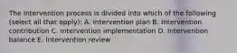 The Intervention process is divided into which of the following (select all that apply): A. Intervention plan B. Intervention contribution C. Intervention implementation D. Intervention balance E. Intervention review