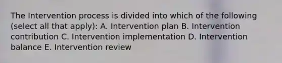 The Intervention process is divided into which of the following (select all that apply): A. Intervention plan B. Intervention contribution C. Intervention implementation D. Intervention balance E. Intervention review