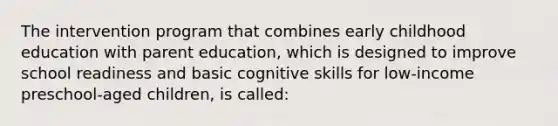 The intervention program that combines early childhood education with parent education, which is designed to improve school readiness and basic cognitive skills for low-income preschool-aged children, is called: