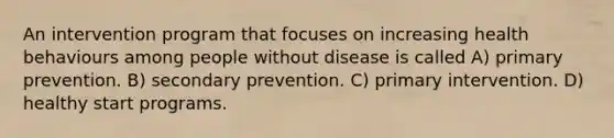 An intervention program that focuses on increasing health behaviours among people without disease is called A) primary prevention. B) secondary prevention. C) primary intervention. D) healthy start programs.