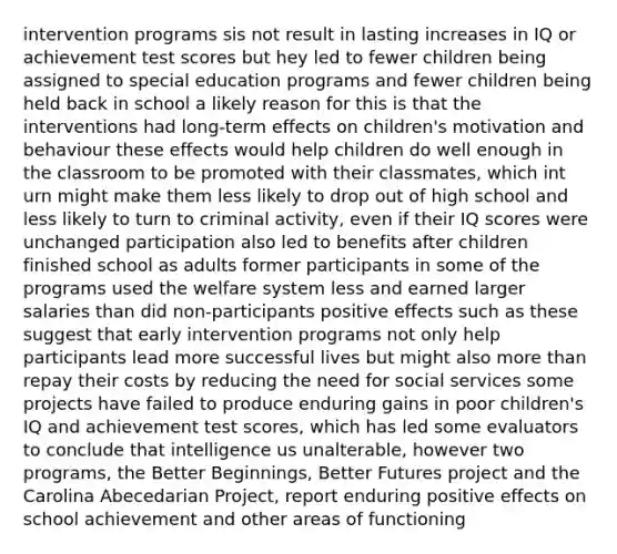 intervention programs sis not result in lasting increases in IQ or achievement test scores but hey led to fewer children being assigned to special education programs and fewer children being held back in school a likely reason for this is that the interventions had long-term effects on children's motivation and behaviour these effects would help children do well enough in the classroom to be promoted with their classmates, which int urn might make them less likely to drop out of high school and less likely to turn to criminal activity, even if their IQ scores were unchanged participation also led to benefits after children finished school as adults former participants in some of the programs used the welfare system less and earned larger salaries than did non-participants positive effects such as these suggest that early intervention programs not only help participants lead more successful lives but might also more than repay their costs by reducing the need for social services some projects have failed to produce enduring gains in poor children's IQ and achievement test scores, which has led some evaluators to conclude that intelligence us unalterable, however two programs, the Better Beginnings, Better Futures project and the Carolina Abecedarian Project, report enduring positive effects on school achievement and other areas of functioning