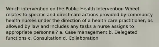 Which intervention on the Public Health Intervention Wheel relates to specific and direct care actions provided by community health nurses under the direction of a health care practitioner, as allowed by law and includes any tasks a nurse assigns to appropriate personnel? a. Case management b. Delegated functions c. Consultation d. Collaboration