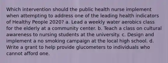 Which intervention should the public health nurse implement when attempting to address one of the leading health indicators of Healthy People 2020? a. Lead a weekly water aerobics class for the elderly at a community center. b. Teach a class on cultural awareness to nursing students at the university. c. Design and implement a no smoking campaign at the local high school. d. Write a grant to help provide glucometers to individuals who cannot afford one.