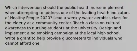 Which intervention should the public health nurse implement when attempting to address one of the leading health indicators of Healthy People 2020? Lead a weekly water aerobics class for the elderly at a community center. Teach a class on cultural awareness to nursing students at the university. Design and implement a no smoking campaign at the local high school. Write a grant to help provide glucometers to individuals who cannot afford one.