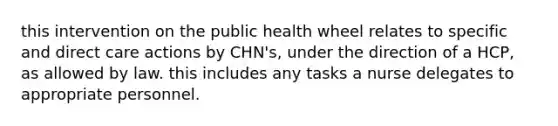 this intervention on the public health wheel relates to specific and direct care actions by CHN's, under the direction of a HCP, as allowed by law. this includes any tasks a nurse delegates to appropriate personnel.