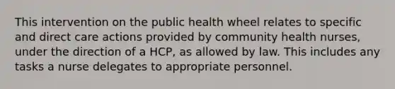 This intervention on the public health wheel relates to specific and direct care actions provided by community health nurses, under the direction of a HCP, as allowed by law. This includes any tasks a nurse delegates to appropriate personnel.