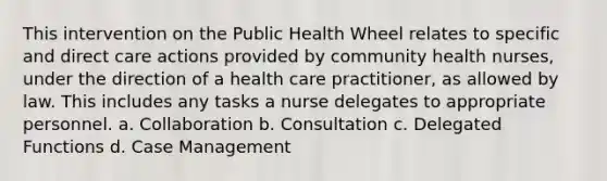 This intervention on the Public Health Wheel relates to specific and direct care actions provided by community health nurses, under the direction of a health care practitioner, as allowed by law. This includes any tasks a nurse delegates to appropriate personnel. a. Collaboration b. Consultation c. Delegated Functions d. Case Management