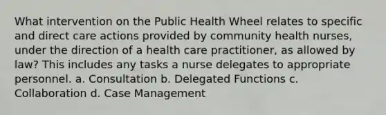 What intervention on the Public Health Wheel relates to specific and direct care actions provided by community health nurses, under the direction of a health care practitioner, as allowed by law? This includes any tasks a nurse delegates to appropriate personnel. a. Consultation b. Delegated Functions c. Collaboration d. Case Management