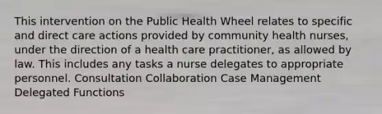 This intervention on the Public Health Wheel relates to specific and direct care actions provided by community health nurses, under the direction of a health care practitioner, as allowed by law. This includes any tasks a nurse delegates to appropriate personnel. Consultation Collaboration Case Management Delegated Functions