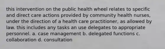 this intervention on the public health wheel relates to specific and direct care actions provided by community health nurses, under the direction of a health care practitioner, as allowed by law. this includes any tasks an use delegates to appropriate personnel. a. case management b. delegated functions c. collaboration d. consultation