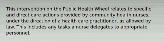 This intervention on the Public Health Wheel relates to specific and direct care actions provided by community health nurses, under the direction of a health care practitioner, as allowed by law. This includes any tasks a nurse delegates to appropriate personnel.