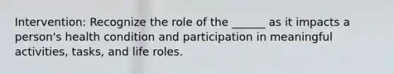 Intervention: Recognize the role of the ______ as it impacts a person's health condition and participation in meaningful activities, tasks, and life roles.