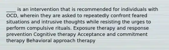 ____ is an intervention that is recommended for individuals with OCD, wherein they are asked to repeatedly confront feared situations and intrusive thoughts while resisting the urges to perform compulsive rituals. Exposure therapy and response prevention Cognitive therapy Acceptance and commitment therapy Behavioral approach therapy