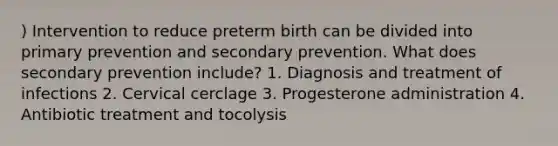 ) Intervention to reduce preterm birth can be divided into primary prevention and secondary prevention. What does secondary prevention include? 1. Diagnosis and treatment of infections 2. Cervical cerclage 3. Progesterone administration 4. Antibiotic treatment and tocolysis