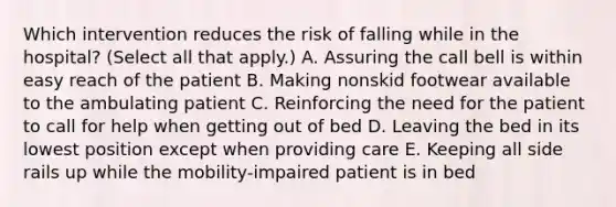 Which intervention reduces the risk of falling while in the hospital? (Select all that apply.) A. Assuring the call bell is within easy reach of the patient B. Making nonskid footwear available to the ambulating patient C. Reinforcing the need for the patient to call for help when getting out of bed D. Leaving the bed in its lowest position except when providing care E. Keeping all side rails up while the mobility-impaired patient is in bed