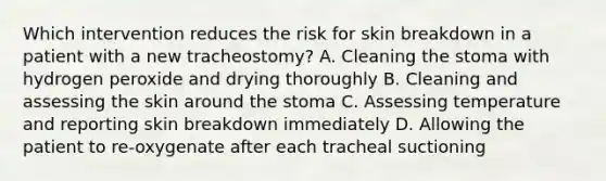 Which intervention reduces the risk for skin breakdown in a patient with a new tracheostomy? A. Cleaning the stoma with hydrogen peroxide and drying thoroughly B. Cleaning and assessing the skin around the stoma C. Assessing temperature and reporting skin breakdown immediately D. Allowing the patient to re-oxygenate after each tracheal suctioning