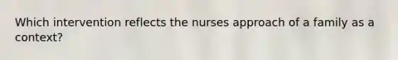 Which intervention reflects the nurses approach of a family as a context?