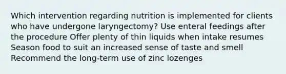 Which intervention regarding nutrition is implemented for clients who have undergone laryngectomy? Use enteral feedings after the procedure Offer plenty of thin liquids when intake resumes Season food to suit an increased sense of taste and smell Recommend the long-term use of zinc lozenges