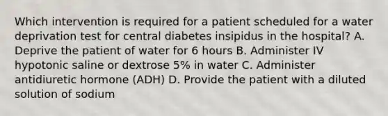 Which intervention is required for a patient scheduled for a water deprivation test for central diabetes insipidus in the hospital? A. Deprive the patient of water for 6 hours B. Administer IV hypotonic saline or dextrose 5% in water C. Administer antidiuretic hormone (ADH) D. Provide the patient with a diluted solution of sodium