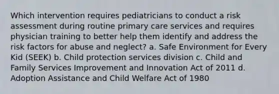 Which intervention requires pediatricians to conduct a risk assessment during routine primary care services and requires physician training to better help them identify and address the risk factors for abuse and neglect? a. Safe Environment for Every Kid (SEEK) b. Child protection services division c. Child and Family Services Improvement and Innovation Act of 2011 d. Adoption Assistance and Child Welfare Act of 1980