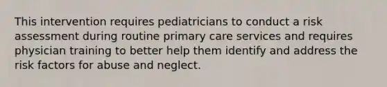 This intervention requires pediatricians to conduct a risk assessment during routine primary care services and requires physician training to better help them identify and address the risk factors for abuse and neglect.