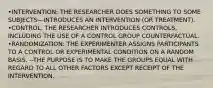 •INTERVENTION: THE RESEARCHER DOES SOMETHING TO SOME SUBJECTS—INTRODUCES AN INTERVENTION (OR TREATMENT). •CONTROL: THE RESEARCHER INTRODUCES CONTROLS, INCLUDING THE USE OF A CONTROL GROUP COUNTERFACTUAL. •RANDOMIZATION: THE EXPERIMENTER ASSIGNS PARTICIPANTS TO A CONTROL OR EXPERIMENTAL CONDITION ON A RANDOM BASIS. --THE PURPOSE IS TO MAKE THE GROUPS EQUAL WITH REGARD TO ALL OTHER FACTORS EXCEPT RECEIPT OF THE INTERVENTION.