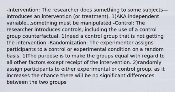 -Intervention: The researcher does something to some subjects—introduces an intervention (or treatment). 1)AKA independent variable...something must be manipulated -Control: The researcher introduces controls, including the use of a control group counterfactual. 1)need a control group that is not getting the intervention -Randomization: The experimenter assigns participants to a control or experimental condition on a random basis. 1)The purpose is to make the groups equal with regard to all other factors except receipt of the intervention. 2)randomly assign participants to either experimental or control group, as it increases the chance there will be no significant differences between the two groups