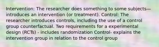 Intervention: The researcher does something to some subjects—introduces an intervention (or treatment). Control: The researcher introduces controls, including the use of a control group counterfactual. Two requirements for a experimental design (RCTs) - includes randomization Control- explains the intervention group in relation to the control group