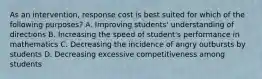 As an intervention, response cost is best suited for which of the following purposes? A. Improving students' understanding of directions B. Increasing the speed of student's performance in mathematics C. Decreasing the incidence of angry outbursts by students D. Decreasing excessive competitiveness among students