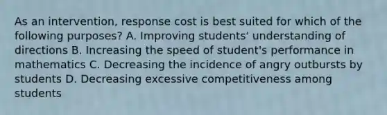 As an intervention, response cost is best suited for which of the following purposes? A. Improving students' understanding of directions B. Increasing the speed of student's performance in mathematics C. Decreasing the incidence of angry outbursts by students D. Decreasing excessive competitiveness among students